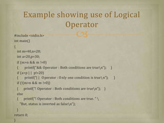 #include <stdio.h>
int main()
{
int m=40,n=20;
int a=20,p=30;
if (m>n && m !=0)
{ printf("&& Operator : Both conditions are truen"); }
if (a>p | | p!=20)
{ printf("| | Operator : Only one condition is truen"); }
if (!(m>n && m !=0))
{ printf("! Operator : Both conditions are truen"); }
else
{ printf("! Operator : Both conditions are true. "
"But, status is inverted as falsen");
}
return 0;
}
Example showing use of Logical
Operator