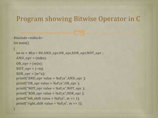#include <stdio.h>
int main()
{
int m = 40,n = 80,AND_opr,OR_opr,XOR_opr,NOT_opr ;
AND_opr = (m&n);
OR_opr = (m|n);
NOT_opr = (~m);
XOR_opr = (m^n);
printf("AND_opr value = %dn",AND_opr );
printf("OR_opr value = %dn",OR_opr );
printf("NOT_opr value = %dn",NOT_opr );
printf("XOR_opr value = %dn",XOR_opr );
printf("left_shift value = %dn", m << 1);
printf("right_shift value = %dn", m >> 1);
}
Program showing Bitwise Operator in C
