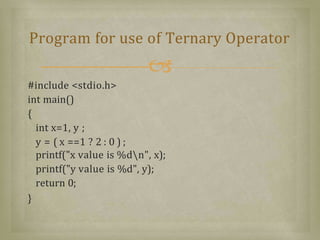 #include <stdio.h>
int main()
{
int x=1, y ;
y = ( x ==1 ? 2 : 0 ) ;
printf("x value is %dn", x);
printf("y value is %d", y);
return 0;
}
Program for use of Ternary Operator