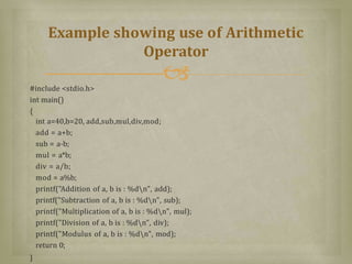 #include <stdio.h>
int main()
{
int a=40,b=20, add,sub,mul,div,mod;
add = a+b;
sub = a-b;
mul = a*b;
div = a/b;
mod = a%b;
printf("Addition of a, b is : %dn", add);
printf("Subtraction of a, b is : %dn", sub);
printf("Multiplication of a, b is : %dn", mul);
printf("Division of a, b is : %dn", div);
printf("Modulus of a, b is : %dn", mod);
return 0;
}
Example showing use of Arithmetic
Operator