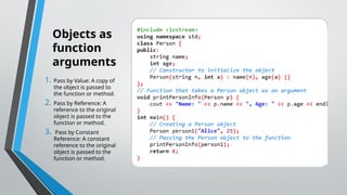 Objects as
function
arguments
1. Pass by Value: A copy of
the object is passed to
the function or method.
2. Pass by Reference: A
reference to the original
object is passed to the
function or method.
3. Pass by Constant
Reference: A constant
reference to the original
object is passed to the
function or method.
 