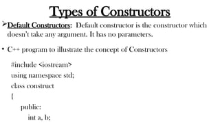 Types of Constructors
Default Constructors: Default constructor is the constructor which
doesn’t take any argument. It has no parameters.
• C++ program to illustrate the concept of Constructors
#include <iostream>
using namespace std;
class construct
{
public:
int a, b;
 