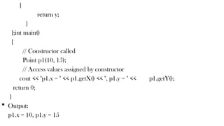 {
return y;
}
};int main()
{
// Constructor called
Point p1(10, 15);
// Access values assigned by constructor
cout << "p1.x = " << p1.getX() << ", p1.y = " << p1.getY();
return 0;
}
 Output:
p1.x = 10, p1.y = 15
 