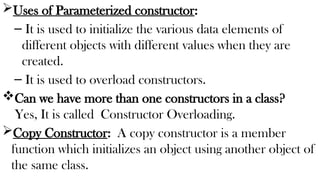 Uses of Parameterized constructor:
– It is used to initialize the various data elements of
different objects with different values when they are
created.
– It is used to overload constructors.
Can we have more than one constructors in a class?
Yes, It is called Constructor Overloading.
Copy Constructor: A copy constructor is a member
function which initializes an object using another object of
the same class.
 