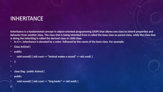 INHERITANCE
Inheritance is a fundamental concept in object-oriented programming (OOP) that allows one class to inherit properties and
behavior from another class. The class that is being inherited from is called the base class or parent class, while the class that
is doing the inheriting is called the derived class or child class.
• In C++, inheritance is denoted by a colon followed by the name of the base class. For example:
• Class Animal {
• public:
• void sound() { std::cout << “Animal makes a sound” << std::endl; }
• };
•
• class Dog : public Animal {
• public:
• void sound() { std::cout << “Dog barks” << std::endl; }
};
 