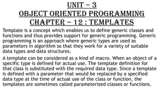 UNIT – 3
OBJECT ORIENTED PROGRAMMING
CHAPTER – 12 : TEMPLATES
Template is a concept which enables us to define generic classes and
functions and thus provides support for generic programming. Generic
programming is an approach where generic types are used as
parameters in algorithm so that they work for a variety of suitable
data types and data structures.
A template can be considered as a kind of macro. When an object of a
specific type is defined for actual use. The template definition for
that class is substituted with the required data type. Since a template
is defined with a parameter that would be replaced by a specified
data type at the time of actual use of the class or function, the
templates are sometimes called parameterized classes or functions.
 