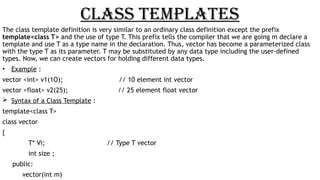 CLASS TEMPLATES
The class template definition is very similar to an ordinary class definition except the prefix
template<class T> and the use of type T. This prefix tells the compiler that we are going m declare a
template and use T as a type name in the declaration. Thus, vector has become a parameterized class
with the type T as its parameter. T may be substituted by any data type including the user-defined
types. Now, we can create vectors for holding different data types.
• Example :
vector <int> v1(1O); // 10 element int vector
vector <float> v2(25); // 25 element float vector
 Syntax of a Class Template :
template<class T>
class vector
{
T* Vi; // Type T vector
int size ;
public:
vector(int m)
 