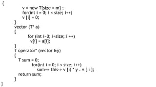 {
v = new T[size = m] ;
for(int i = 0; i < size; i++)
v [i] = 0;
}
vector (T* a)
{
for (int i=0; i<size; i ++)
v[i] = a[i];
}
T operator* (vector &y)
{
T sum = 0;
for(int i = 0; i < size; i++)
sum+= this-> v [i) * y . v [ i ];
return sum;
}
}
 