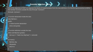 Outside function inline
One of the objectives of OOP is to separate the details of implementation from the class definition, It is therefore good practice to define
the member functions outside the class #include <iostream>
#include <iostream>
// Function declaration inside the class
class MyClass {
public:
// Inline function declaration
inline void greet();
};
// Function definition outside the class
inline void MyClass::greet() {
std::cout << "Hello from MyClass!" << std::endl;
}
int main() {
MyClass obj;
obj.greet();
return 0;
}
 