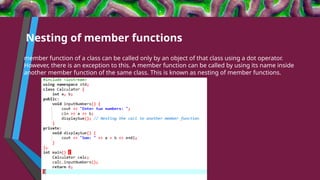 Nesting of member functions
member function of a class can be called only by an object of that class using a dot operator.
However, there is an exception to this. A member function can be called by using its name inside
another member function of the same class. This is known as nesting of member functions.
 