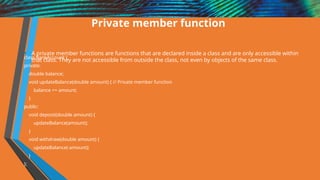 Private member function
• A private member functions are functions that are declared inside a class and are only accessible within
that class. They are not accessible from outside the class, not even by objects of the same class.
class BankAccount {
private:
double balance;
void updateBalance(double amount) { // Private member function
balance += amount;
}
public:
void deposit(double amount) {
updateBalance(amount);
}
void withdraw(double amount) {
updateBalance(-amount);
}
};
 