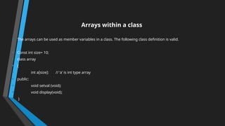 Arrays within a class
• The arrays can be used as member variables in a class. The following class definition is valid.
• Const int size= 10;
• class array
• {
• int a[size]: // ‘a’ is int type array
• public:
• void setval (void);
• void display(void);
• }
 