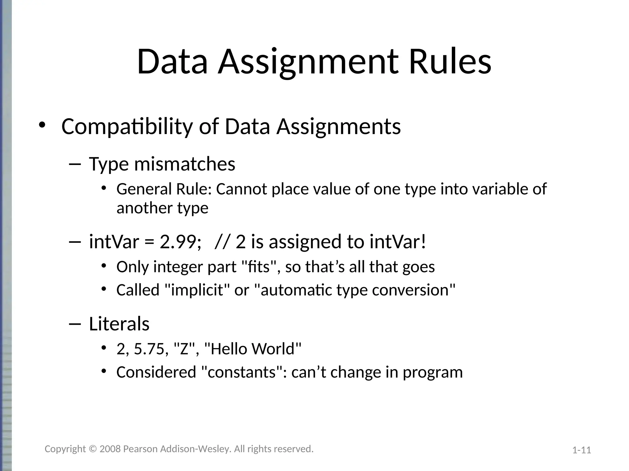 1-11
Data Assignment Rules
• Compatibility of Data Assignments
– Type mismatches
• General Rule: Cannot place value of one type into variable of
another type
– intVar = 2.99; // 2 is assigned to intVar!
• Only integer part "fits", so that’s all that goes
• Called "implicit" or "automatic type conversion"
– Literals
• 2, 5.75, "Z", "Hello World"
• Considered "constants": can’t change in program
Copyright © 2008 Pearson Addison-Wesley. All rights reserved.
 