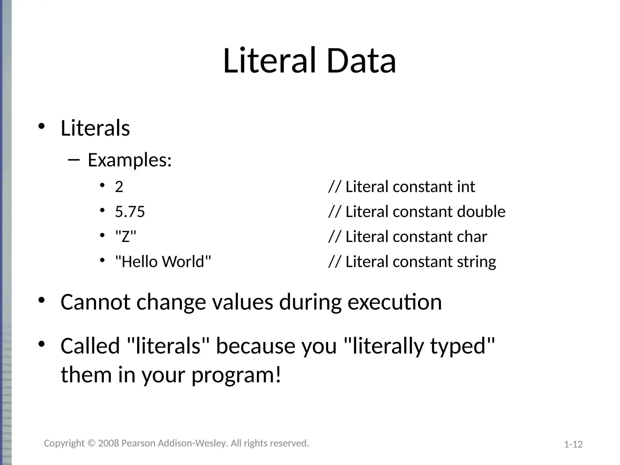 1-12
Literal Data
• Literals
– Examples:
• 2 // Literal constant int
• 5.75 // Literal constant double
• "Z" // Literal constant char
• "Hello World" // Literal constant string
• Cannot change values during execution
• Called "literals" because you "literally typed"
them in your program!
Copyright © 2008 Pearson Addison-Wesley. All rights reserved.
 