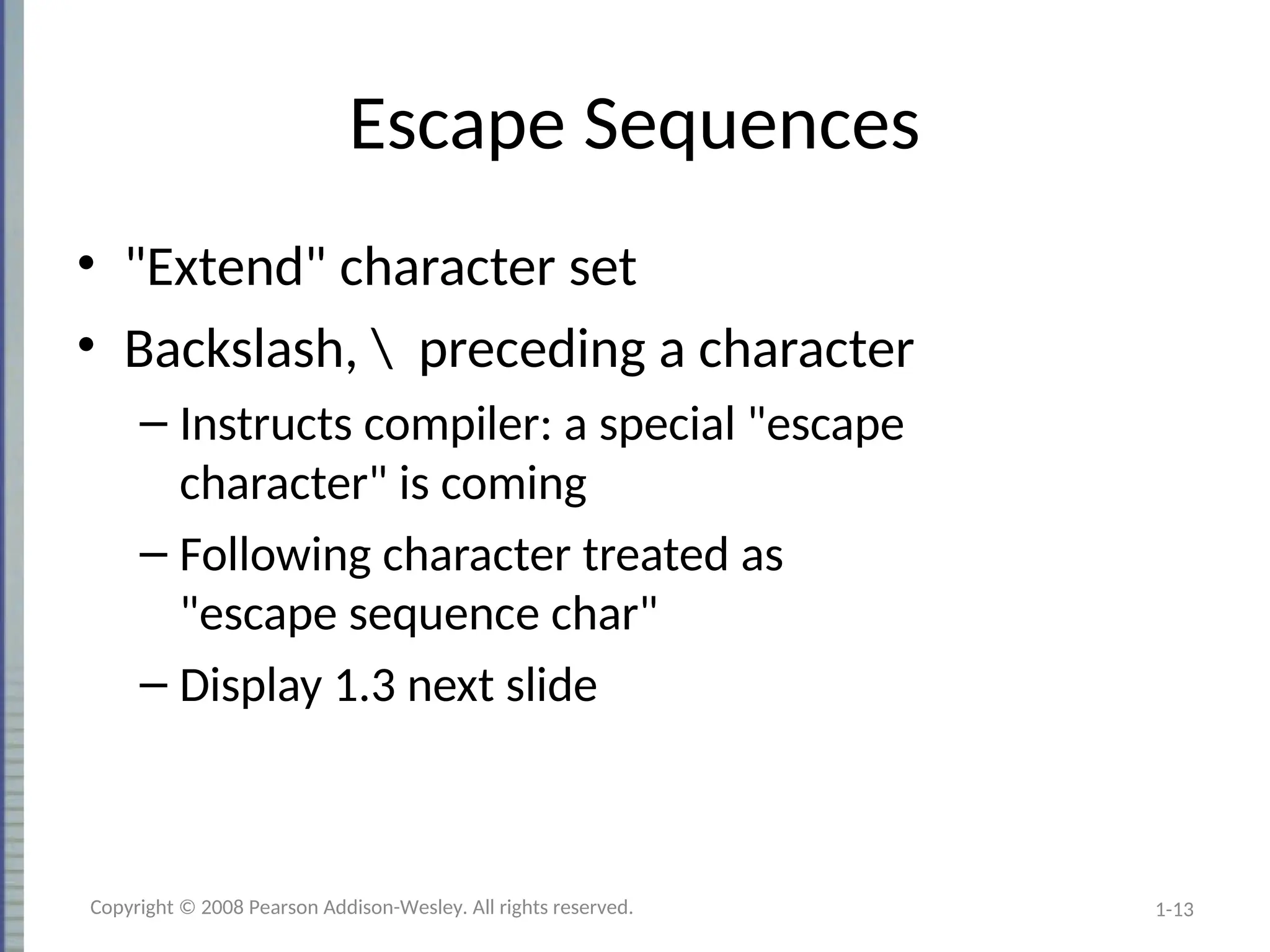 1-13
Escape Sequences
• "Extend" character set
• Backslash,  preceding a character
– Instructs compiler: a special "escape
character" is coming
– Following character treated as
"escape sequence char"
– Display 1.3 next slide
Copyright © 2008 Pearson Addison-Wesley. All rights reserved.
 