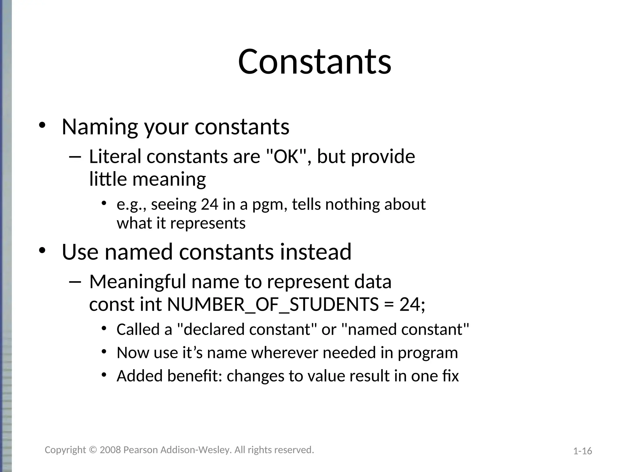 1-16
Constants
• Naming your constants
– Literal constants are "OK", but provide
little meaning
• e.g., seeing 24 in a pgm, tells nothing about
what it represents
• Use named constants instead
– Meaningful name to represent data
const int NUMBER_OF_STUDENTS = 24;
• Called a "declared constant" or "named constant"
• Now use it’s name wherever needed in program
• Added benefit: changes to value result in one fix
Copyright © 2008 Pearson Addison-Wesley. All rights reserved.
 