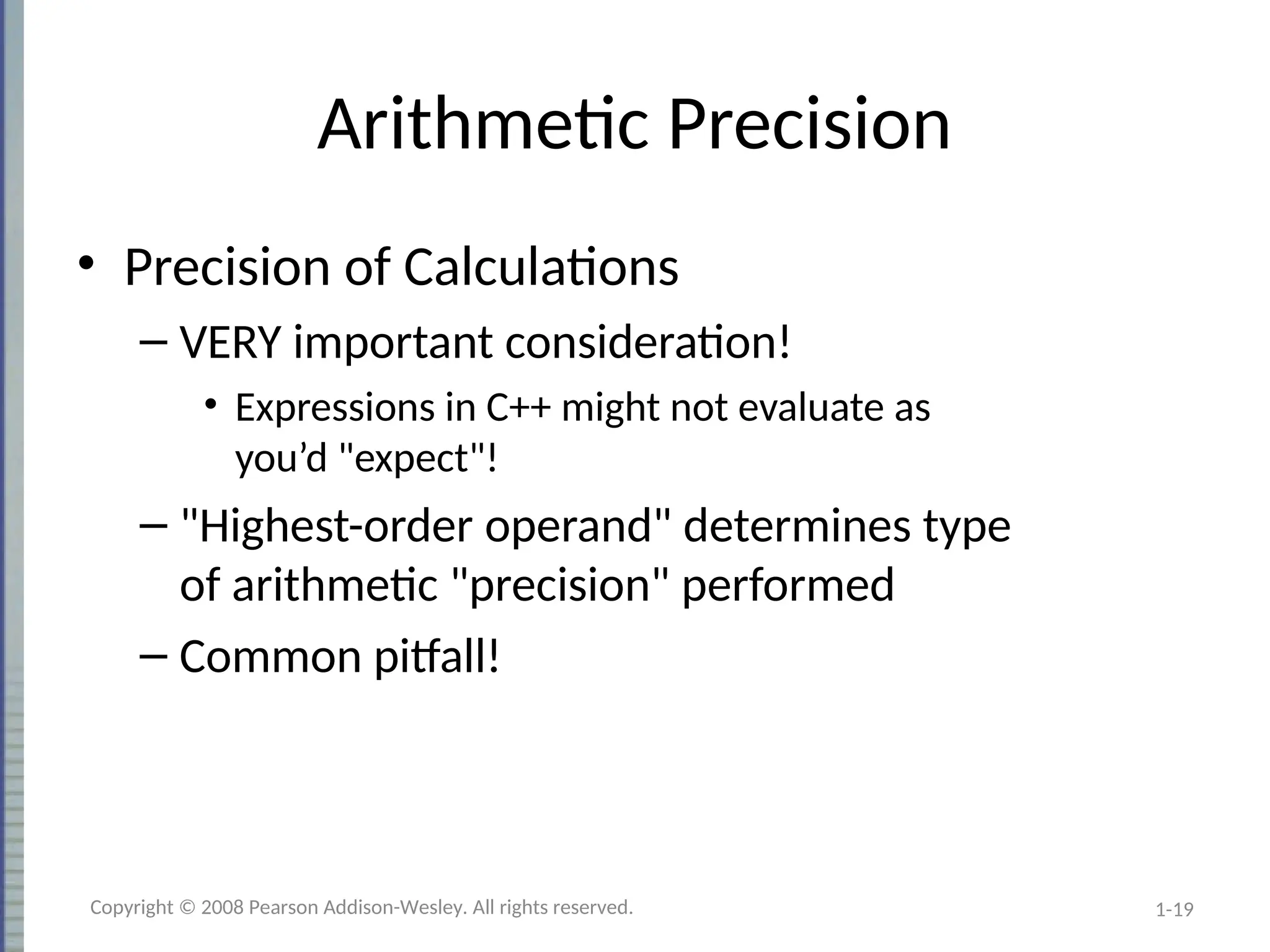 1-19
Arithmetic Precision
• Precision of Calculations
– VERY important consideration!
• Expressions in C++ might not evaluate as
you’d "expect"!
– "Highest-order operand" determines type
of arithmetic "precision" performed
– Common pitfall!
Copyright © 2008 Pearson Addison-Wesley. All rights reserved.
 