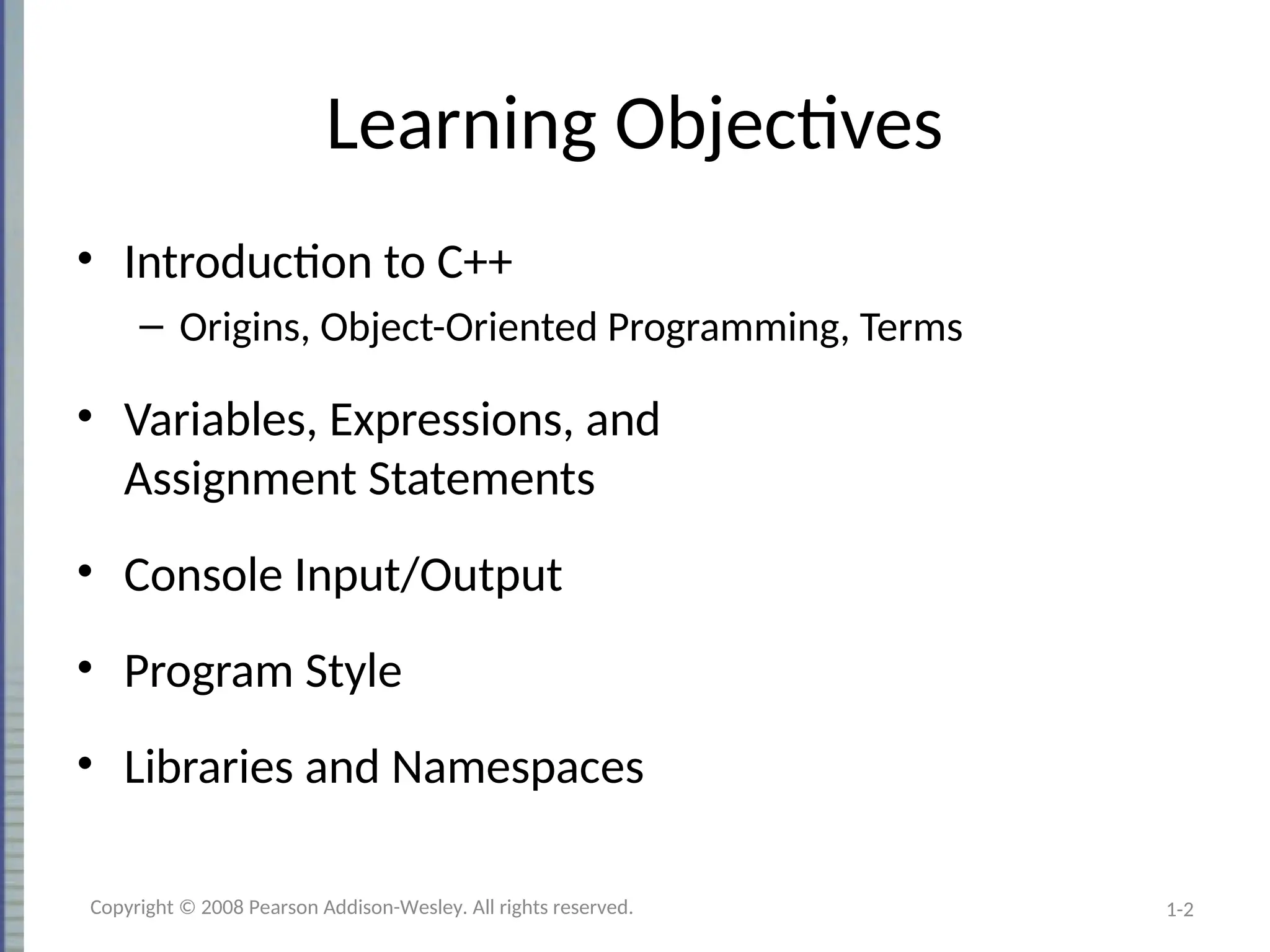 1-2
Learning Objectives
• Introduction to C++
– Origins, Object-Oriented Programming, Terms
• Variables, Expressions, and
Assignment Statements
• Console Input/Output
• Program Style
• Libraries and Namespaces
Copyright © 2008 Pearson Addison-Wesley. All rights reserved.
 