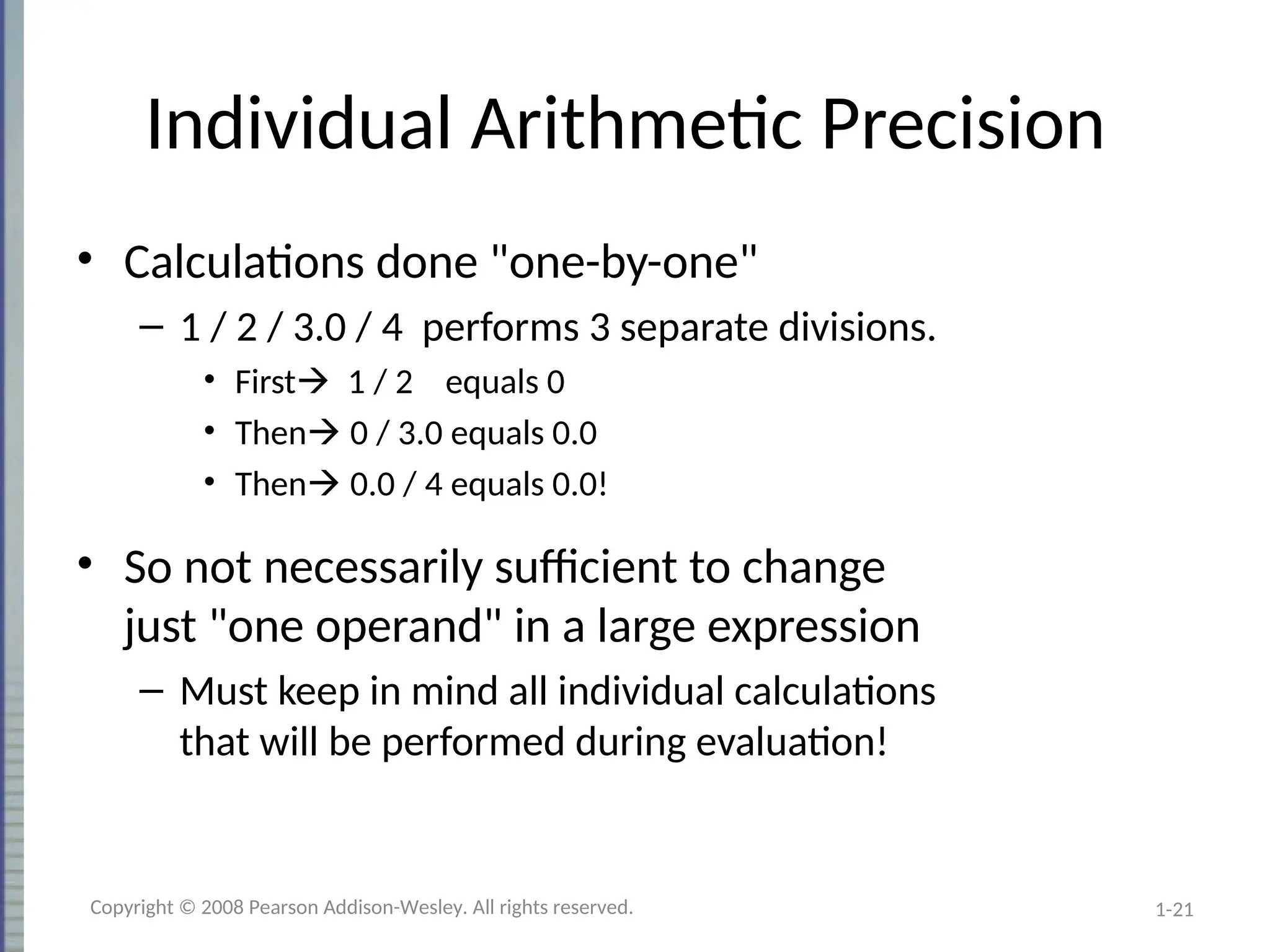 1-21
Individual Arithmetic Precision
• Calculations done "one-by-one"
– 1 / 2 / 3.0 / 4 performs 3 separate divisions.
• First 1 / 2 equals 0
• Then 0 / 3.0 equals 0.0
• Then 0.0 / 4 equals 0.0!
• So not necessarily sufficient to change
just "one operand" in a large expression
– Must keep in mind all individual calculations
that will be performed during evaluation!
Copyright © 2008 Pearson Addison-Wesley. All rights reserved.
 