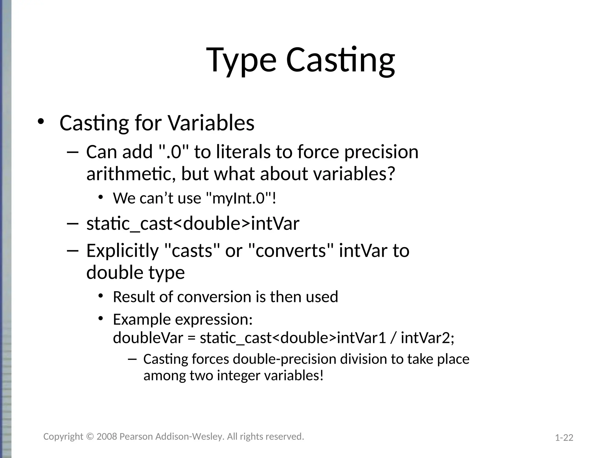 1-22
Type Casting
• Casting for Variables
– Can add ".0" to literals to force precision
arithmetic, but what about variables?
• We can’t use "myInt.0"!
– static_cast<double>intVar
– Explicitly "casts" or "converts" intVar to
double type
• Result of conversion is then used
• Example expression:
doubleVar = static_cast<double>intVar1 / intVar2;
– Casting forces double-precision division to take place
among two integer variables!
Copyright © 2008 Pearson Addison-Wesley. All rights reserved.
 