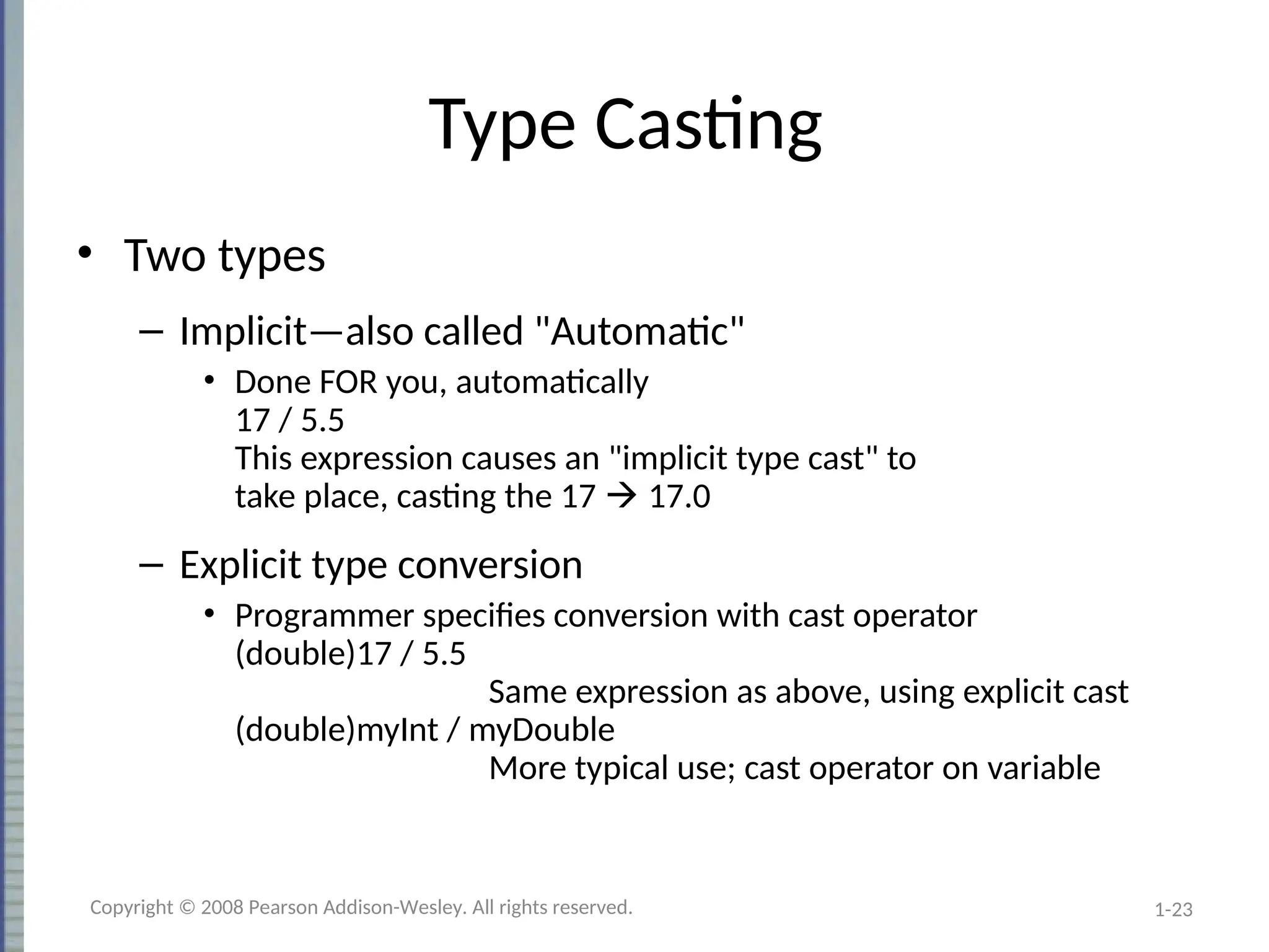 1-23
Type Casting
• Two types
– Implicit—also called "Automatic"
• Done FOR you, automatically
17 / 5.5
This expression causes an "implicit type cast" to
take place, casting the 17  17.0
– Explicit type conversion
• Programmer specifies conversion with cast operator
(double)17 / 5.5
Same expression as above, using explicit cast
(double)myInt / myDouble
More typical use; cast operator on variable
Copyright © 2008 Pearson Addison-Wesley. All rights reserved.
 