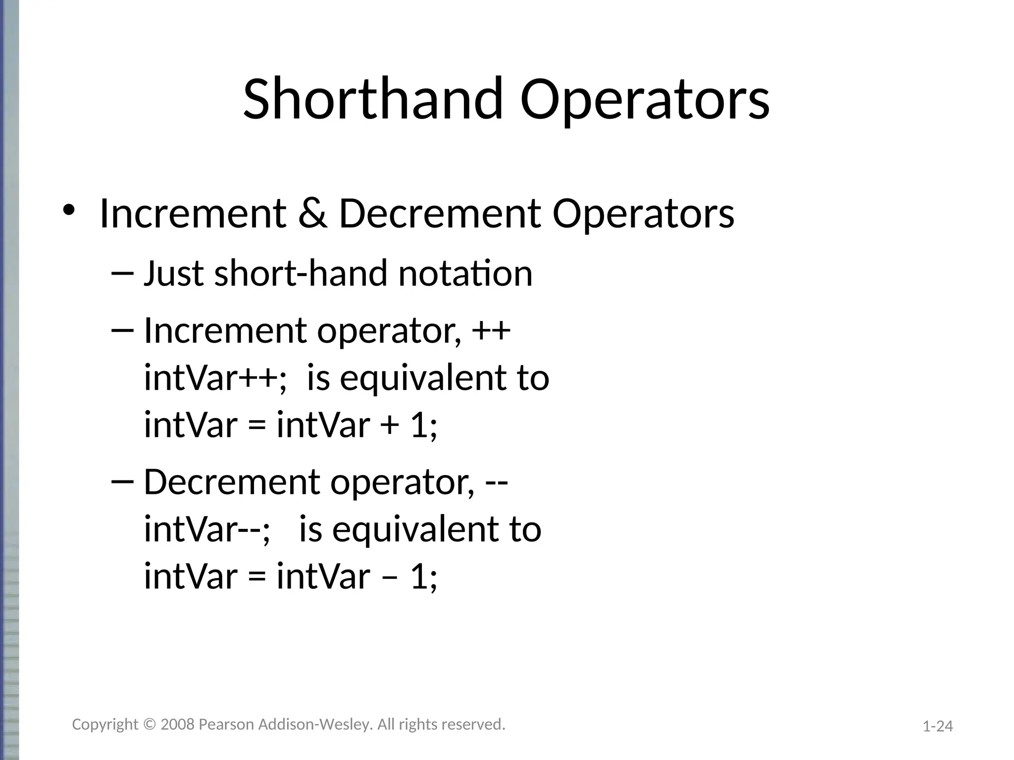 1-24
Shorthand Operators
• Increment & Decrement Operators
– Just short-hand notation
– Increment operator, ++
intVar++; is equivalent to
intVar = intVar + 1;
– Decrement operator, --
intVar--; is equivalent to
intVar = intVar – 1;
Copyright © 2008 Pearson Addison-Wesley. All rights reserved.
 