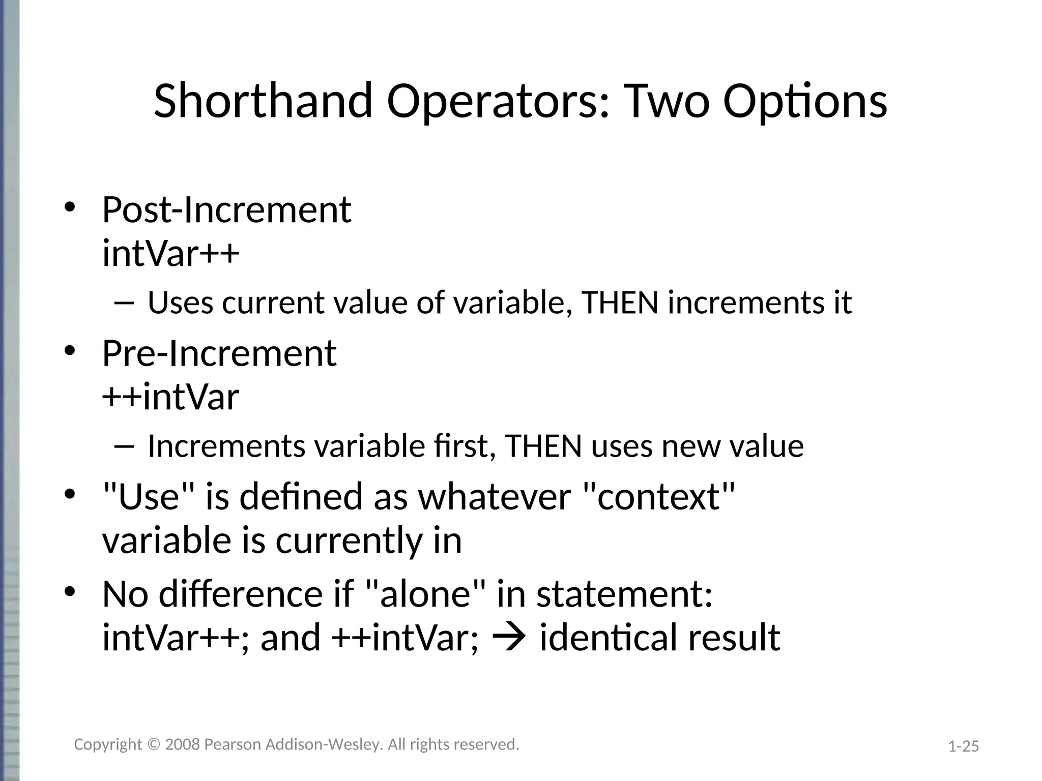 1-25
Shorthand Operators: Two Options
• Post-Increment
intVar++
– Uses current value of variable, THEN increments it
• Pre-Increment
++intVar
– Increments variable first, THEN uses new value
• "Use" is defined as whatever "context"
variable is currently in
• No difference if "alone" in statement:
intVar++; and ++intVar;  identical result
Copyright © 2008 Pearson Addison-Wesley. All rights reserved.
 