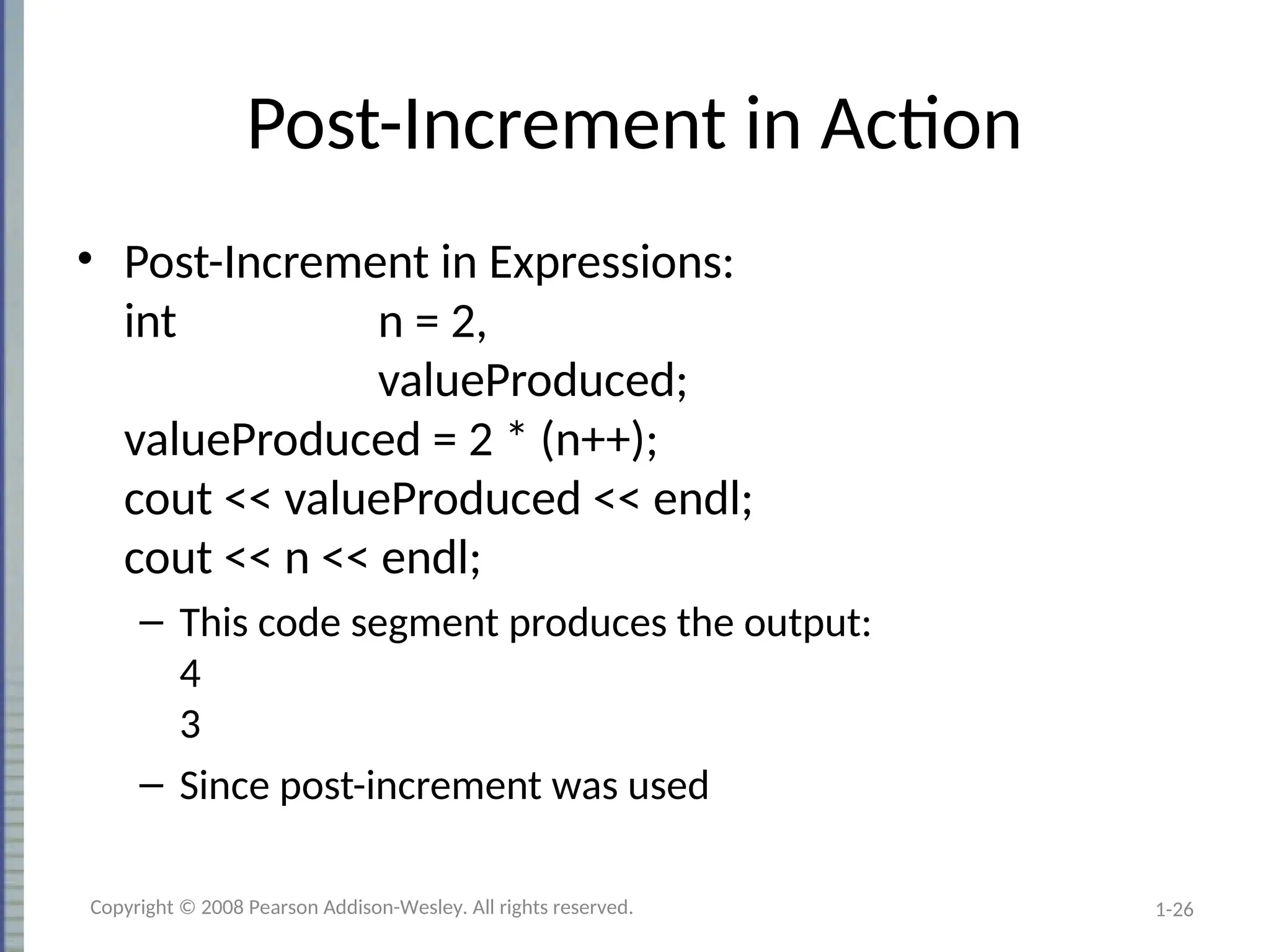 1-26
Post-Increment in Action
• Post-Increment in Expressions:
int n = 2,
valueProduced;
valueProduced = 2 * (n++);
cout << valueProduced << endl;
cout << n << endl;
– This code segment produces the output:
4
3
– Since post-increment was used
Copyright © 2008 Pearson Addison-Wesley. All rights reserved.
 