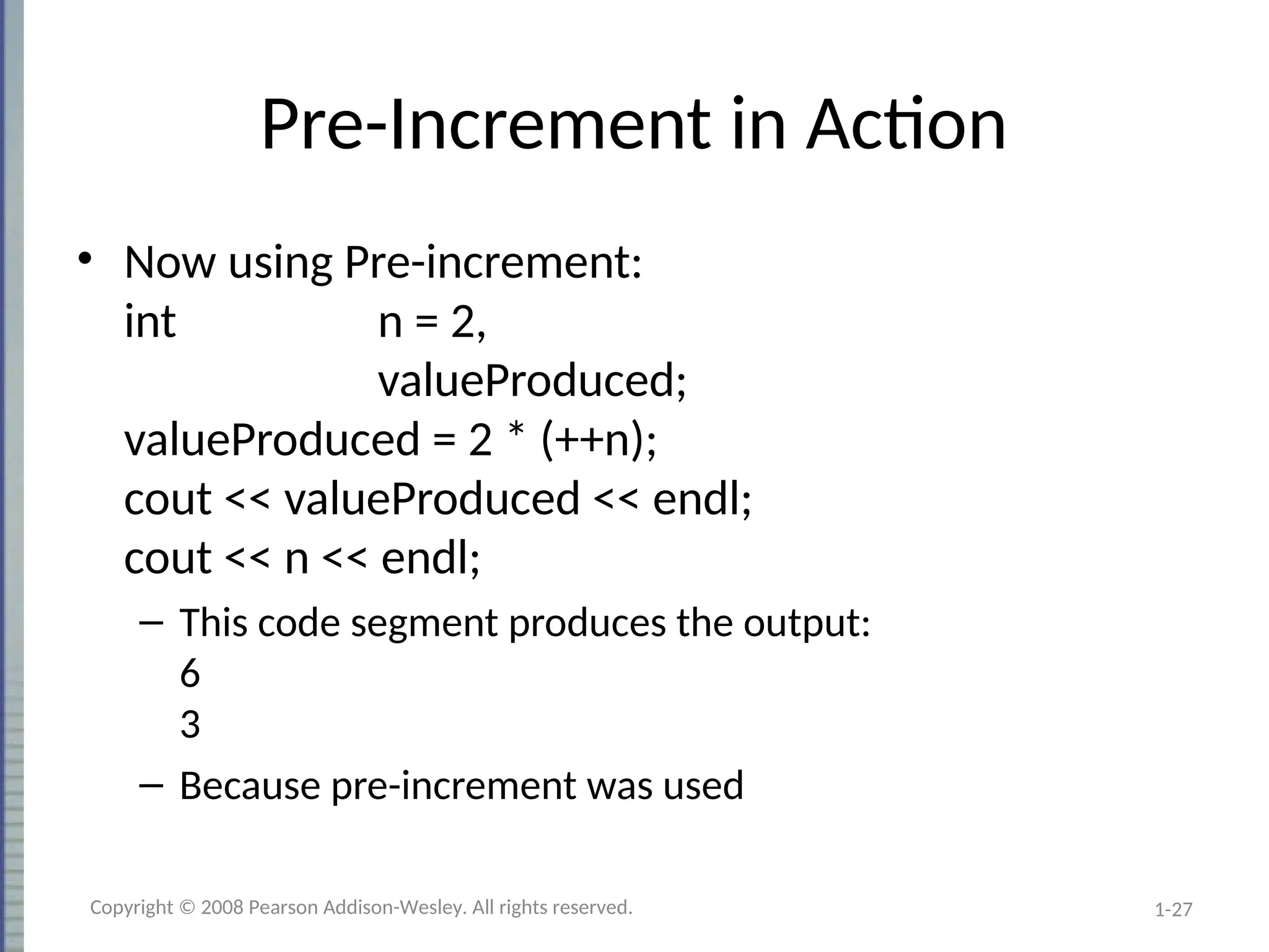 1-27
Pre-Increment in Action
• Now using Pre-increment:
int n = 2,
valueProduced;
valueProduced = 2 * (++n);
cout << valueProduced << endl;
cout << n << endl;
– This code segment produces the output:
6
3
– Because pre-increment was used
Copyright © 2008 Pearson Addison-Wesley. All rights reserved.
 