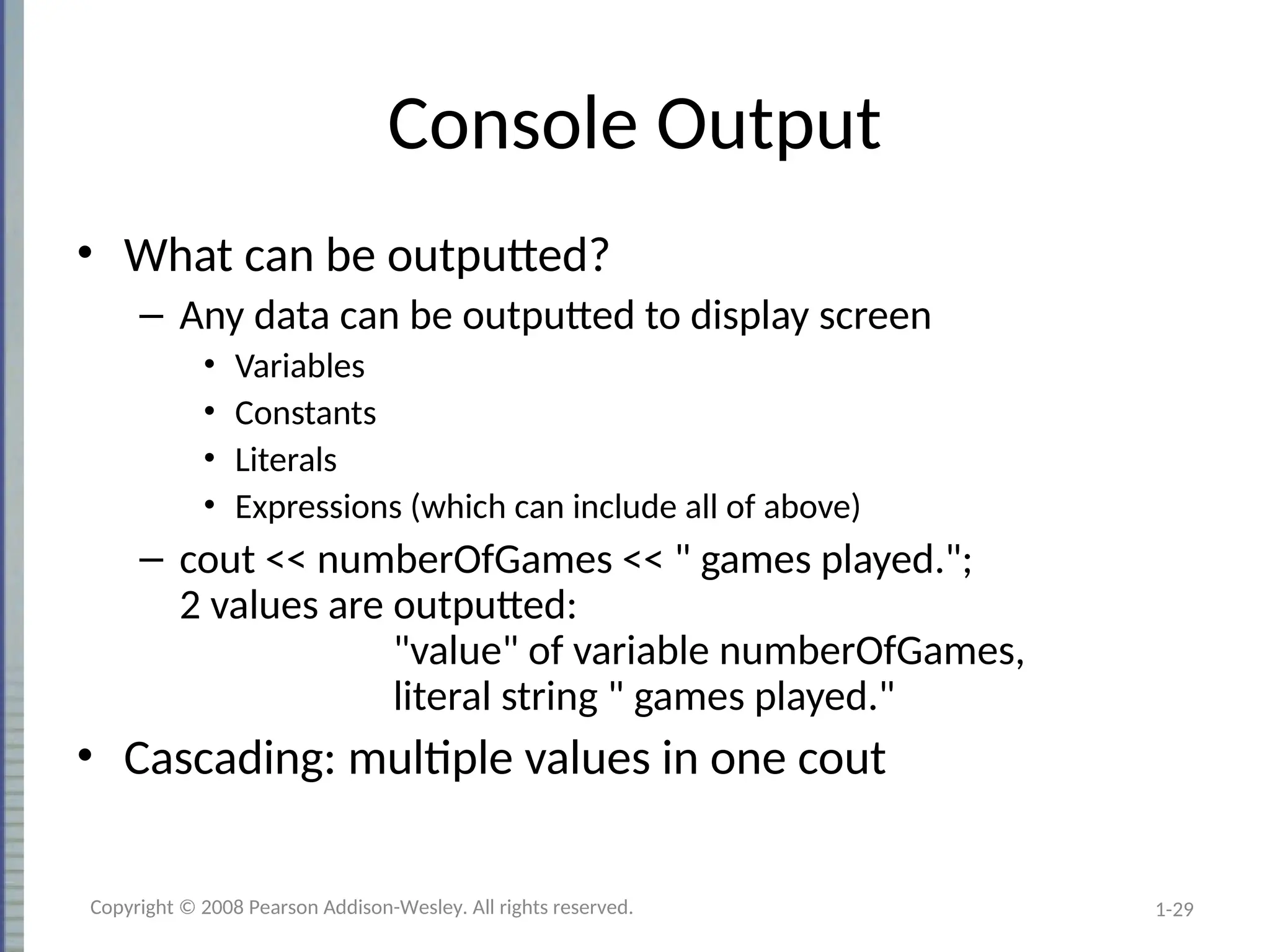 1-29
Console Output
• What can be outputted?
– Any data can be outputted to display screen
• Variables
• Constants
• Literals
• Expressions (which can include all of above)
– cout << numberOfGames << " games played.";
2 values are outputted:
"value" of variable numberOfGames,
literal string " games played."
• Cascading: multiple values in one cout
Copyright © 2008 Pearson Addison-Wesley. All rights reserved.
 