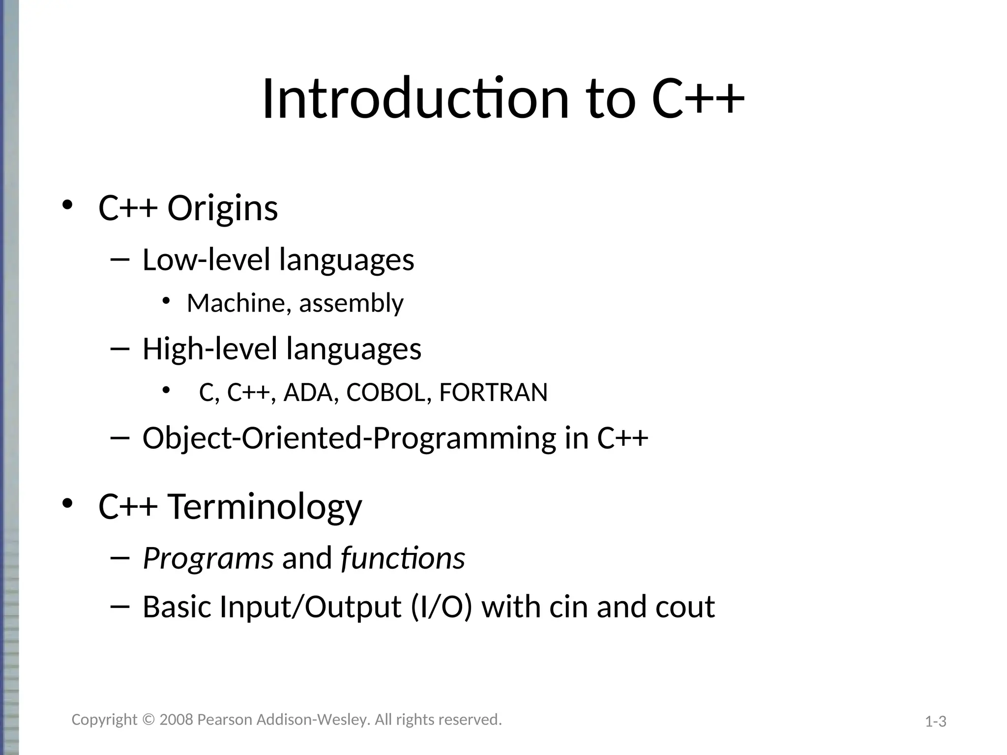1-3
Introduction to C++
• C++ Origins
– Low-level languages
• Machine, assembly
– High-level languages
• C, C++, ADA, COBOL, FORTRAN
– Object-Oriented-Programming in C++
• C++ Terminology
– Programs and functions
– Basic Input/Output (I/O) with cin and cout
Copyright © 2008 Pearson Addison-Wesley. All rights reserved.
 