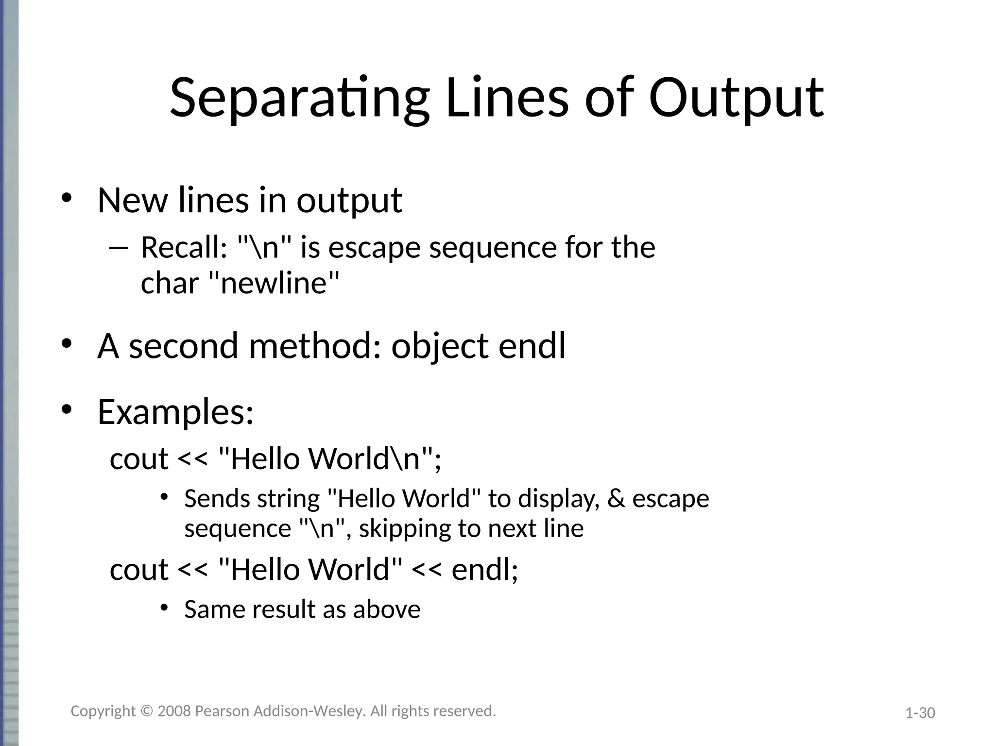 1-30
Separating Lines of Output
• New lines in output
– Recall: "n" is escape sequence for the
char "newline"
• A second method: object endl
• Examples:
cout << "Hello Worldn";
• Sends string "Hello World" to display, & escape
sequence "n", skipping to next line
cout << "Hello World" << endl;
• Same result as above
Copyright © 2008 Pearson Addison-Wesley. All rights reserved.
 