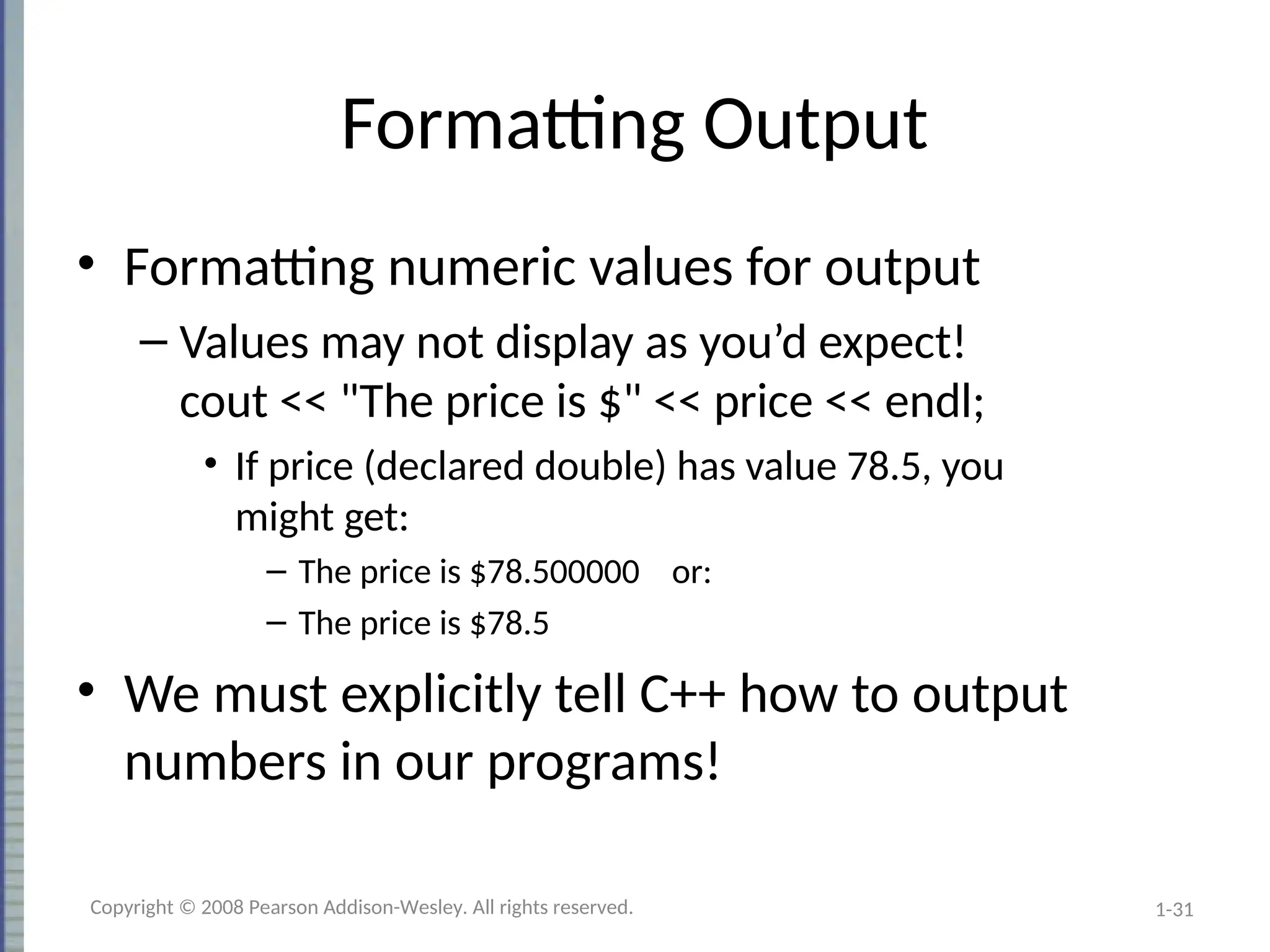 1-31
Formatting Output
• Formatting numeric values for output
– Values may not display as you’d expect!
cout << "The price is $" << price << endl;
• If price (declared double) has value 78.5, you
might get:
– The price is $78.500000 or:
– The price is $78.5
• We must explicitly tell C++ how to output
numbers in our programs!
Copyright © 2008 Pearson Addison-Wesley. All rights reserved.
 