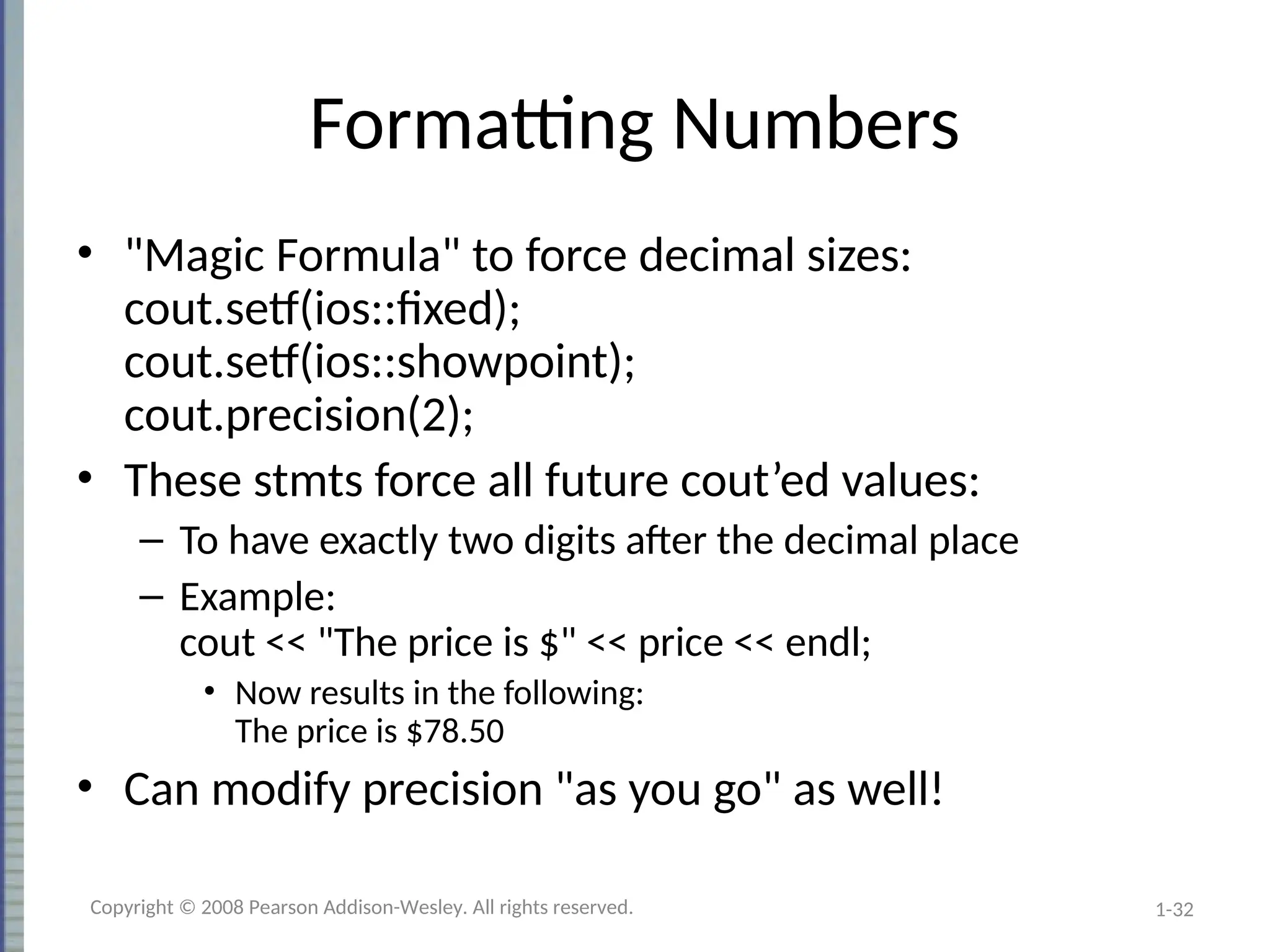 1-32
Formatting Numbers
• "Magic Formula" to force decimal sizes:
cout.setf(ios::fixed);
cout.setf(ios::showpoint);
cout.precision(2);
• These stmts force all future cout’ed values:
– To have exactly two digits after the decimal place
– Example:
cout << "The price is $" << price << endl;
• Now results in the following:
The price is $78.50
• Can modify precision "as you go" as well!
Copyright © 2008 Pearson Addison-Wesley. All rights reserved.
 