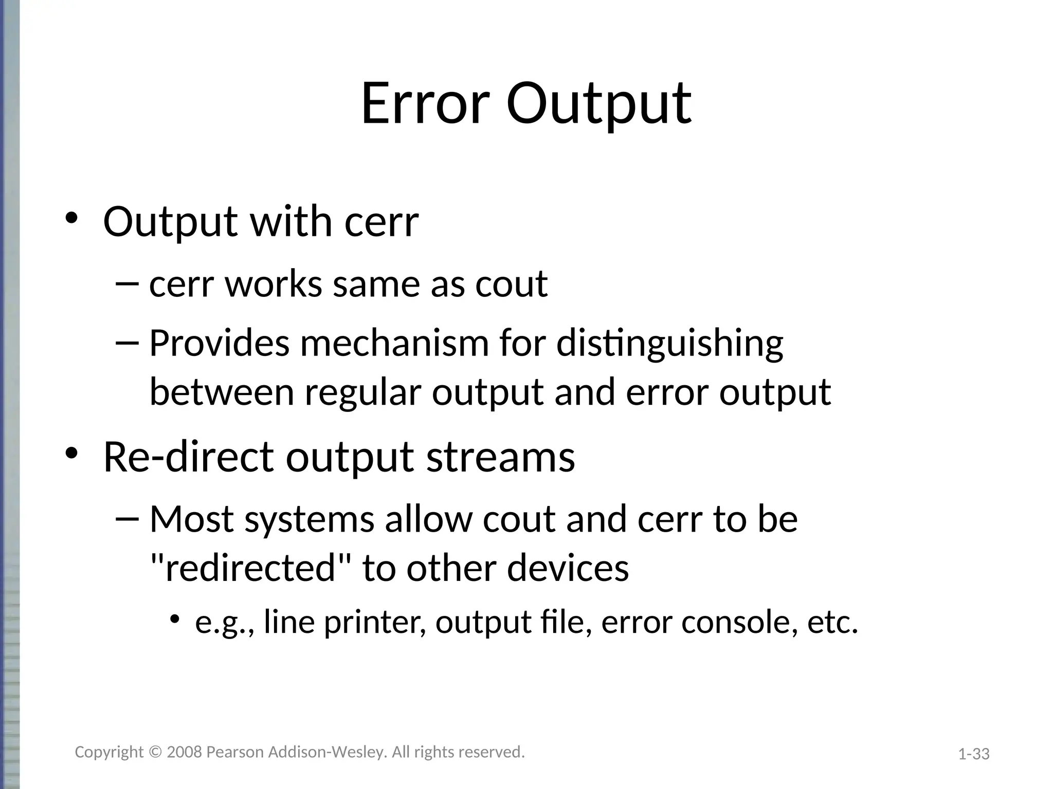 1-33
Error Output
• Output with cerr
– cerr works same as cout
– Provides mechanism for distinguishing
between regular output and error output
• Re-direct output streams
– Most systems allow cout and cerr to be
"redirected" to other devices
• e.g., line printer, output file, error console, etc.
Copyright © 2008 Pearson Addison-Wesley. All rights reserved.
 