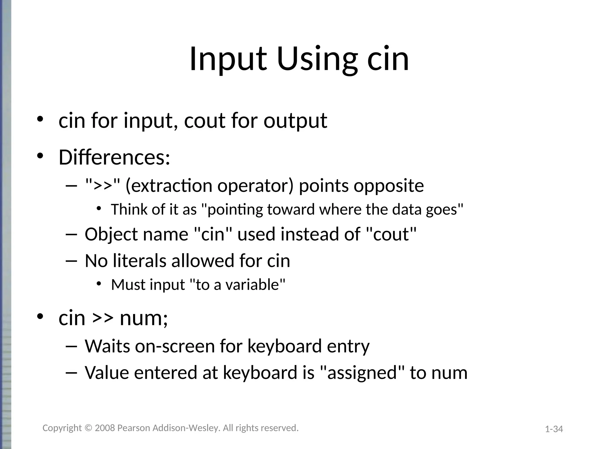 1-34
Input Using cin
• cin for input, cout for output
• Differences:
– ">>" (extraction operator) points opposite
• Think of it as "pointing toward where the data goes"
– Object name "cin" used instead of "cout"
– No literals allowed for cin
• Must input "to a variable"
• cin >> num;
– Waits on-screen for keyboard entry
– Value entered at keyboard is "assigned" to num
Copyright © 2008 Pearson Addison-Wesley. All rights reserved.
 