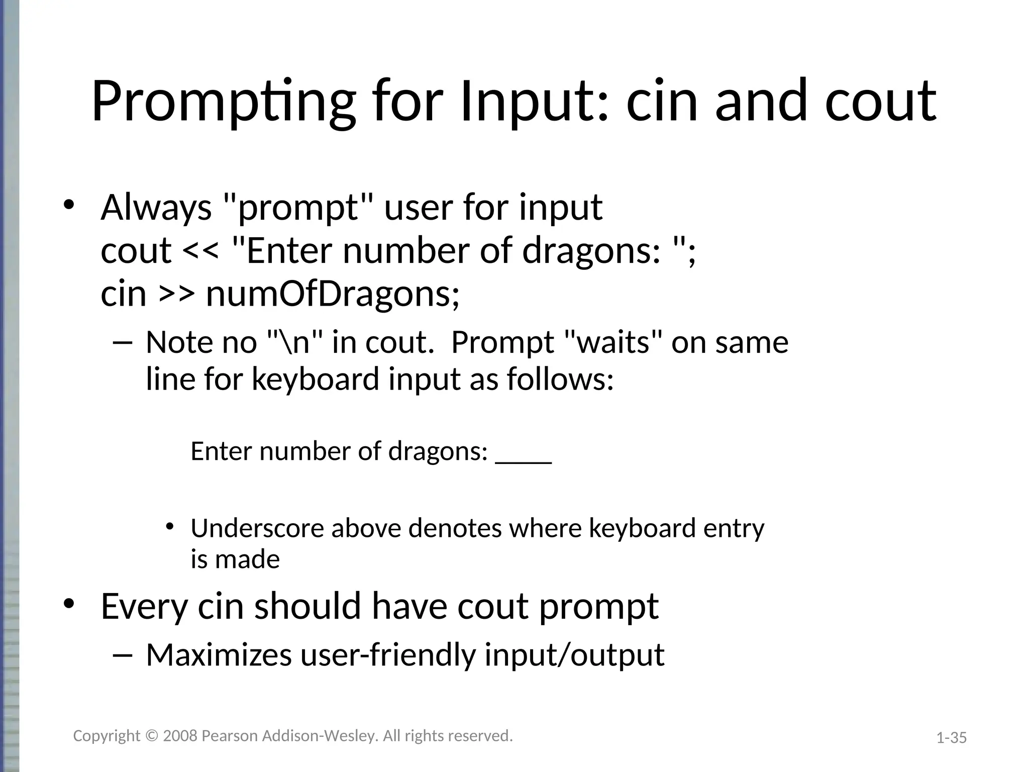 1-35
Prompting for Input: cin and cout
• Always "prompt" user for input
cout << "Enter number of dragons: ";
cin >> numOfDragons;
– Note no "n" in cout. Prompt "waits" on same
line for keyboard input as follows:
Enter number of dragons: ____
• Underscore above denotes where keyboard entry
is made
• Every cin should have cout prompt
– Maximizes user-friendly input/output
Copyright © 2008 Pearson Addison-Wesley. All rights reserved.
 