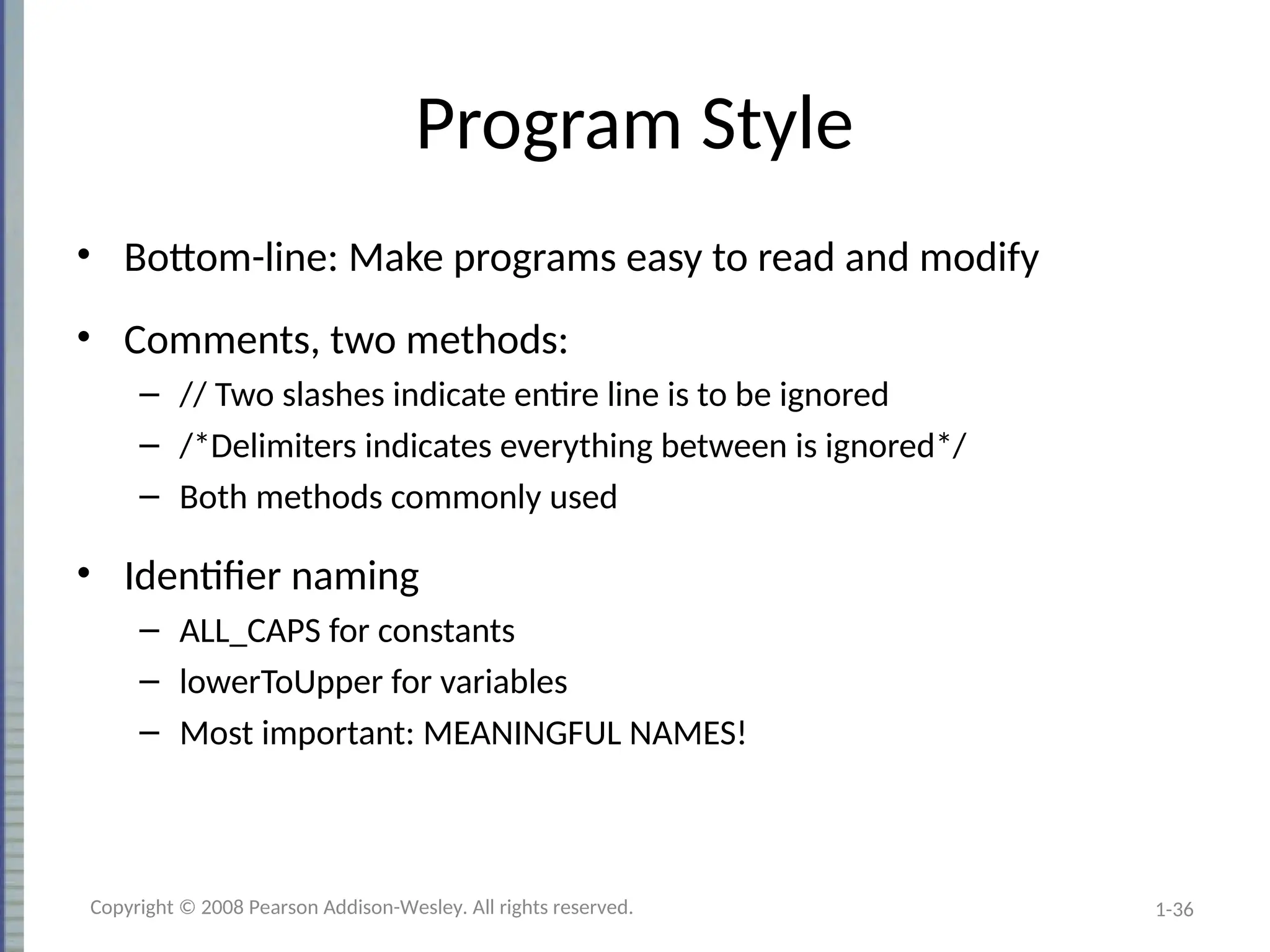 1-36
Program Style
• Bottom-line: Make programs easy to read and modify
• Comments, two methods:
– // Two slashes indicate entire line is to be ignored
– /*Delimiters indicates everything between is ignored*/
– Both methods commonly used
• Identifier naming
– ALL_CAPS for constants
– lowerToUpper for variables
– Most important: MEANINGFUL NAMES!
Copyright © 2008 Pearson Addison-Wesley. All rights reserved.
 