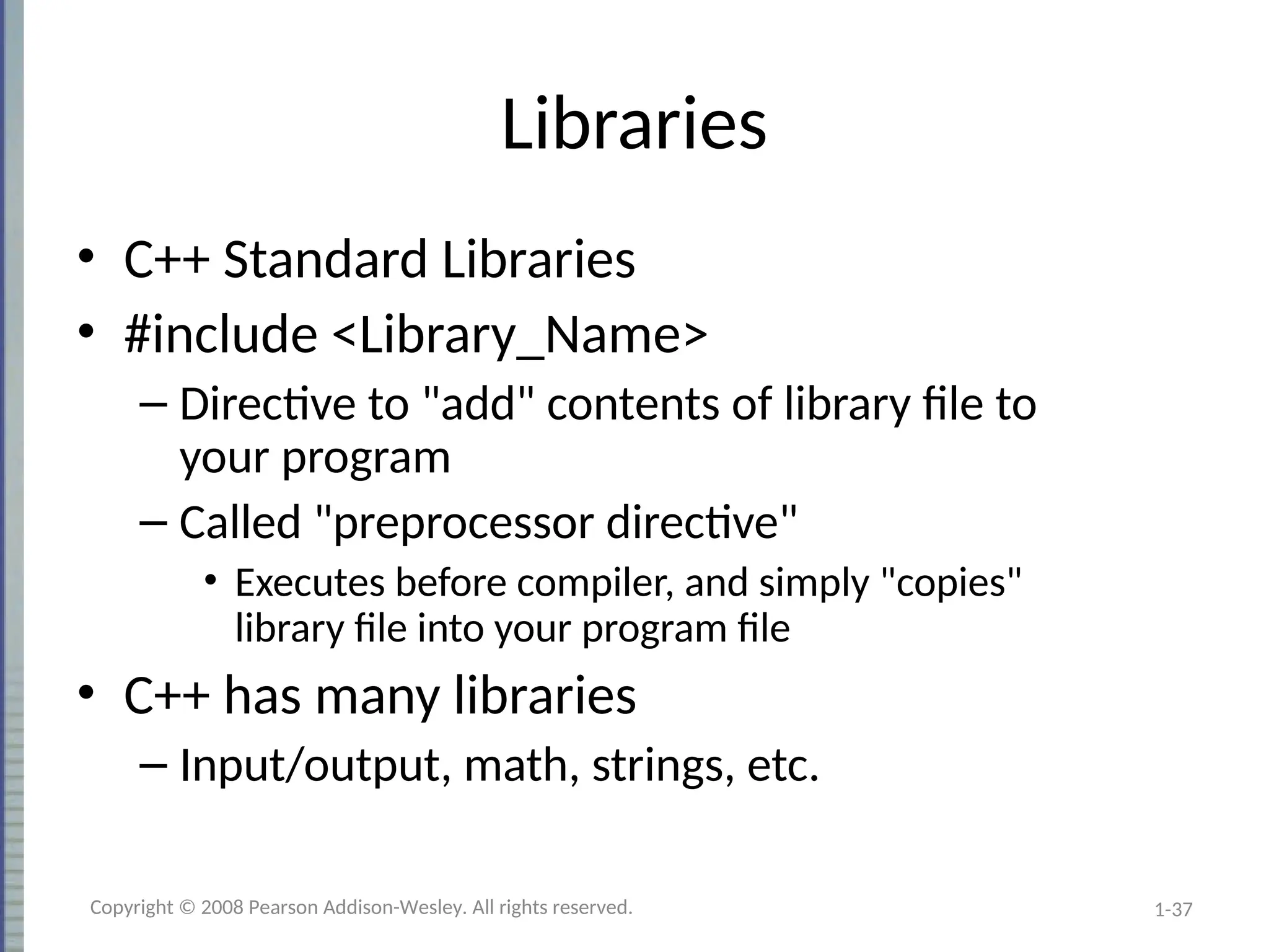 1-37
Libraries
• C++ Standard Libraries
• #include <Library_Name>
– Directive to "add" contents of library file to
your program
– Called "preprocessor directive"
• Executes before compiler, and simply "copies"
library file into your program file
• C++ has many libraries
– Input/output, math, strings, etc.
Copyright © 2008 Pearson Addison-Wesley. All rights reserved.
 