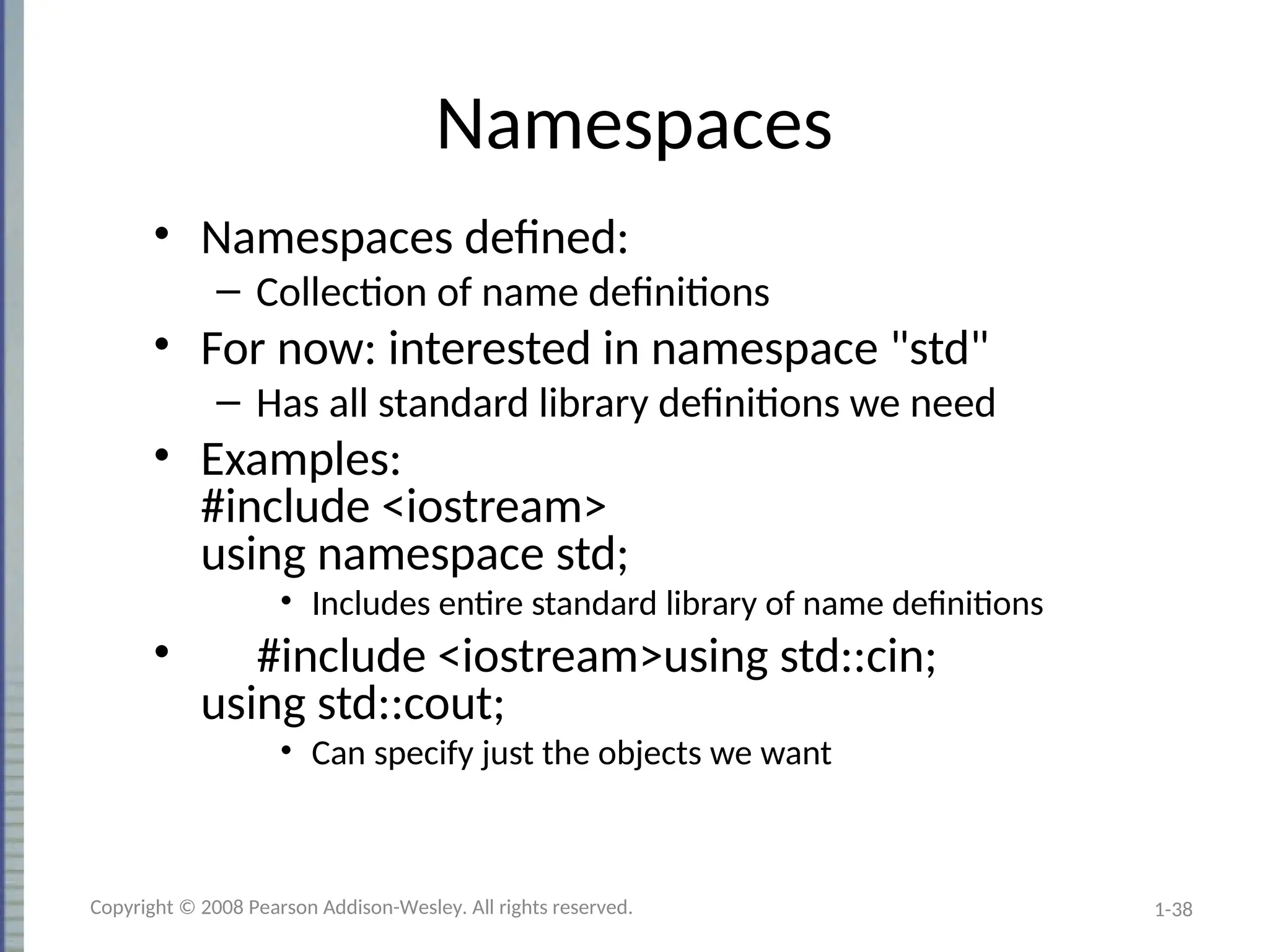 1-38
Namespaces
• Namespaces defined:
– Collection of name definitions
• For now: interested in namespace "std"
– Has all standard library definitions we need
• Examples:
#include <iostream>
using namespace std;
• Includes entire standard library of name definitions
• #include <iostream>using std::cin;
using std::cout;
• Can specify just the objects we want
Copyright © 2008 Pearson Addison-Wesley. All rights reserved.
 