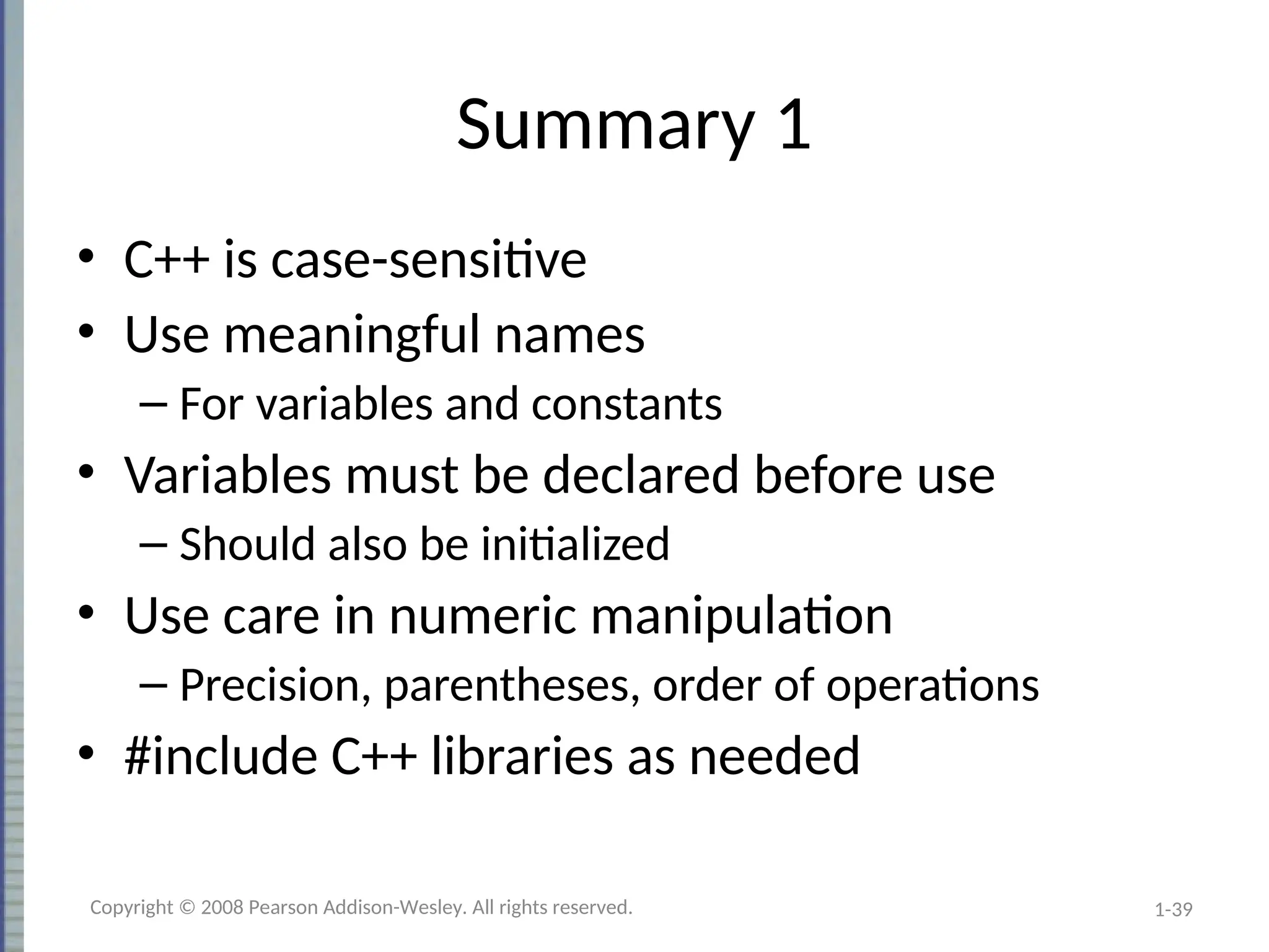 1-39
Summary 1
• C++ is case-sensitive
• Use meaningful names
– For variables and constants
• Variables must be declared before use
– Should also be initialized
• Use care in numeric manipulation
– Precision, parentheses, order of operations
• #include C++ libraries as needed
Copyright © 2008 Pearson Addison-Wesley. All rights reserved.
 