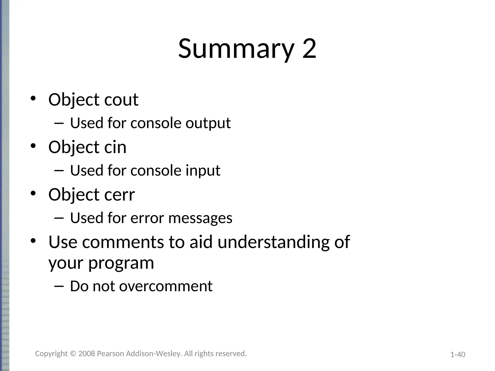 1-40
Summary 2
• Object cout
– Used for console output
• Object cin
– Used for console input
• Object cerr
– Used for error messages
• Use comments to aid understanding of
your program
– Do not overcomment
Copyright © 2008 Pearson Addison-Wesley. All rights reserved.
 