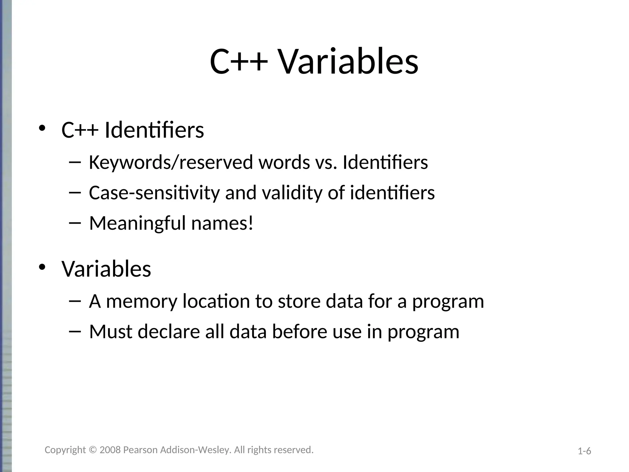 1-6
C++ Variables
• C++ Identifiers
– Keywords/reserved words vs. Identifiers
– Case-sensitivity and validity of identifiers
– Meaningful names!
• Variables
– A memory location to store data for a program
– Must declare all data before use in program
Copyright © 2008 Pearson Addison-Wesley. All rights reserved.
 
