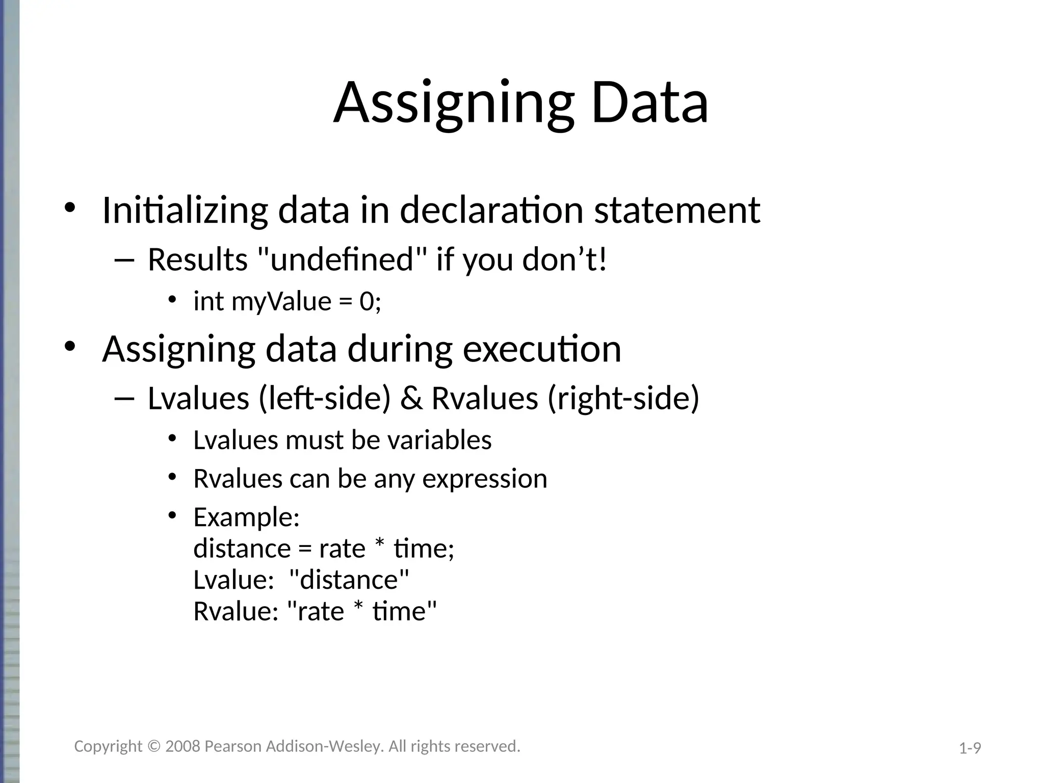 1-9
Assigning Data
• Initializing data in declaration statement
– Results "undefined" if you don’t!
• int myValue = 0;
• Assigning data during execution
– Lvalues (left-side) & Rvalues (right-side)
• Lvalues must be variables
• Rvalues can be any expression
• Example:
distance = rate * time;
Lvalue: "distance"
Rvalue: "rate * time"
Copyright © 2008 Pearson Addison-Wesley. All rights reserved.
 