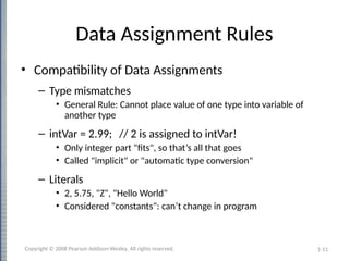 1-11
Data Assignment Rules
• Compatibility of Data Assignments
– Type mismatches
• General Rule: Cannot place value of one type into variable of
another type
– intVar = 2.99; // 2 is assigned to intVar!
• Only integer part "fits", so that’s all that goes
• Called "implicit" or "automatic type conversion"
– Literals
• 2, 5.75, "Z", "Hello World"
• Considered "constants": can’t change in program
Copyright © 2008 Pearson Addison-Wesley. All rights reserved.
 