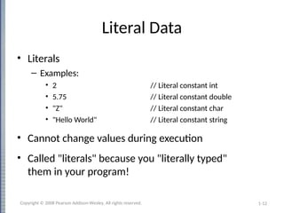 1-12
Literal Data
• Literals
– Examples:
• 2 // Literal constant int
• 5.75 // Literal constant double
• "Z" // Literal constant char
• "Hello World" // Literal constant string
• Cannot change values during execution
• Called "literals" because you "literally typed"
them in your program!
Copyright © 2008 Pearson Addison-Wesley. All rights reserved.
 