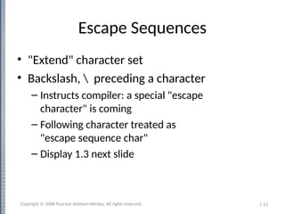 1-13
Escape Sequences
• "Extend" character set
• Backslash,  preceding a character
– Instructs compiler: a special "escape
character" is coming
– Following character treated as
"escape sequence char"
– Display 1.3 next slide
Copyright © 2008 Pearson Addison-Wesley. All rights reserved.
 