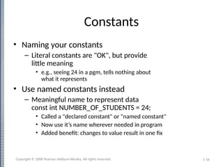 1-16
Constants
• Naming your constants
– Literal constants are "OK", but provide
little meaning
• e.g., seeing 24 in a pgm, tells nothing about
what it represents
• Use named constants instead
– Meaningful name to represent data
const int NUMBER_OF_STUDENTS = 24;
• Called a "declared constant" or "named constant"
• Now use it’s name wherever needed in program
• Added benefit: changes to value result in one fix
Copyright © 2008 Pearson Addison-Wesley. All rights reserved.
 