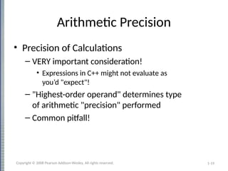 1-19
Arithmetic Precision
• Precision of Calculations
– VERY important consideration!
• Expressions in C++ might not evaluate as
you’d "expect"!
– "Highest-order operand" determines type
of arithmetic "precision" performed
– Common pitfall!
Copyright © 2008 Pearson Addison-Wesley. All rights reserved.
 