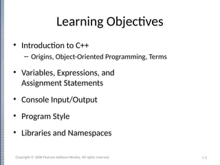 1-2
Learning Objectives
• Introduction to C++
– Origins, Object-Oriented Programming, Terms
• Variables, Expressions, and
Assignment Statements
• Console Input/Output
• Program Style
• Libraries and Namespaces
Copyright © 2008 Pearson Addison-Wesley. All rights reserved.
 